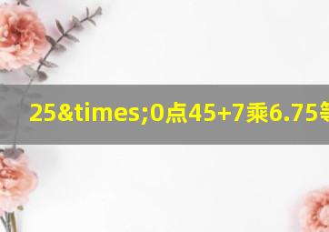 25×0点45+7乘6.75等于几