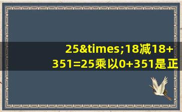 25×18减18+351=25乘以0+351是正确的