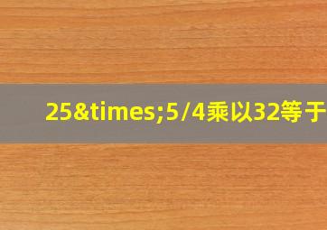 25×5/4乘以32等于几