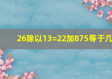 26除以13=22加875等于几