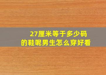 27厘米等于多少码的鞋呢男生怎么穿好看