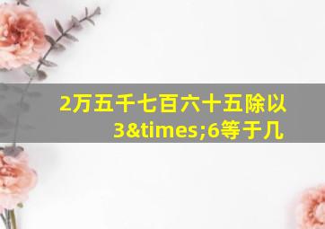 2万五千七百六十五除以3×6等于几