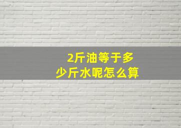 2斤油等于多少斤水呢怎么算