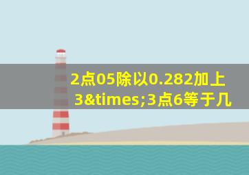 2点05除以0.282加上3×3点6等于几