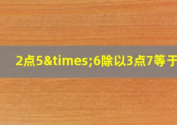 2点5×6除以3点7等于几