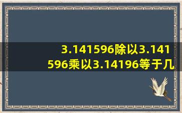 3.141596除以3.141596乘以3.14196等于几