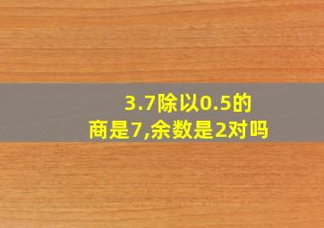 3.7除以0.5的商是7,余数是2对吗