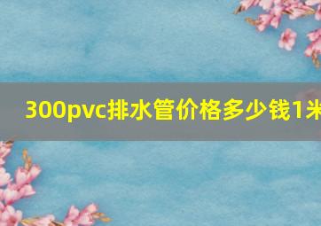 300pvc排水管价格多少钱1米