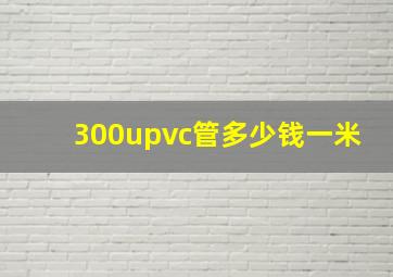 300upvc管多少钱一米