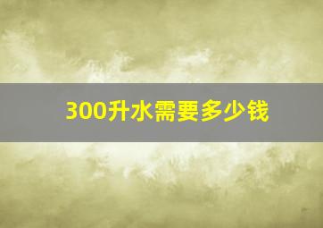 300升水需要多少钱