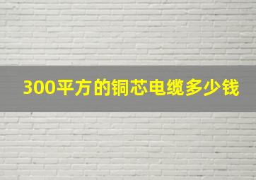 300平方的铜芯电缆多少钱