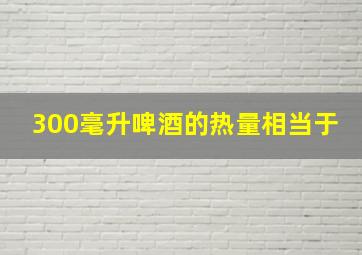 300毫升啤酒的热量相当于