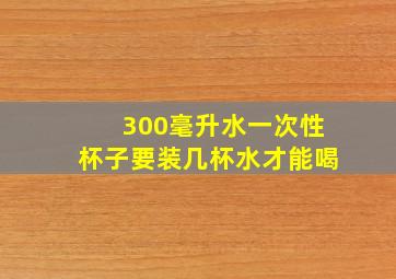 300毫升水一次性杯子要装几杯水才能喝