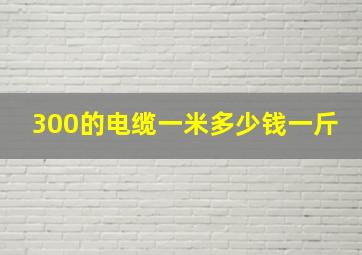 300的电缆一米多少钱一斤