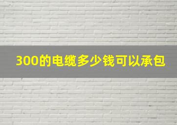 300的电缆多少钱可以承包