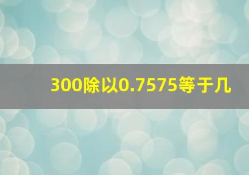 300除以0.7575等于几