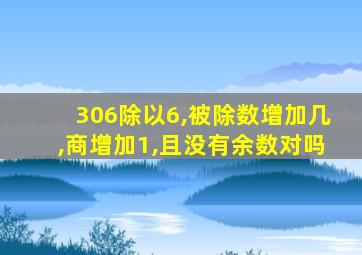 306除以6,被除数增加几,商增加1,且没有余数对吗