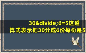 30÷6=5这道算式表示把30分成6份每份是5对吗