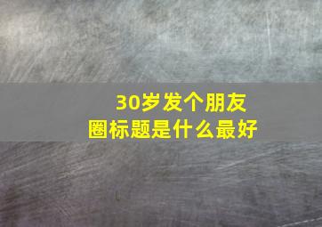 30岁发个朋友圈标题是什么最好