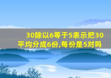 30除以6等于5表示把30平均分成6份,每份是5对吗