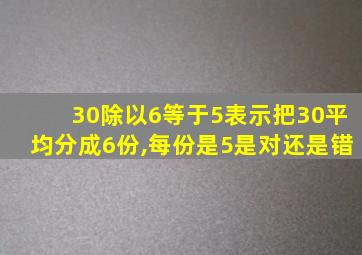 30除以6等于5表示把30平均分成6份,每份是5是对还是错