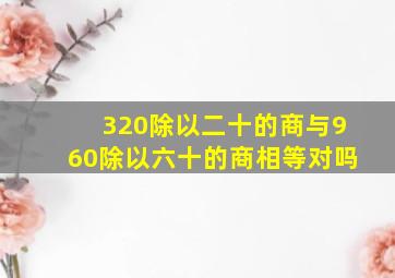 320除以二十的商与960除以六十的商相等对吗