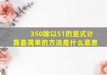 350除以51的竖式计算最简单的方法是什么意思