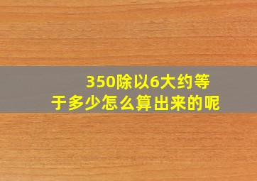 350除以6大约等于多少怎么算出来的呢