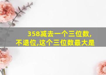 358减去一个三位数,不退位,这个三位数最大是