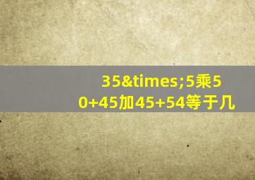 35×5乘50+45加45+54等于几