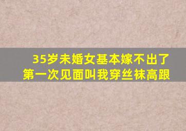 35岁未婚女基本嫁不出了第一次见面叫我穿丝袜高跟