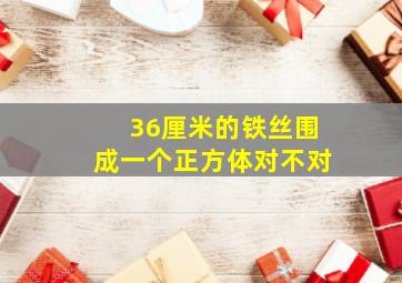 36厘米的铁丝围成一个正方体对不对