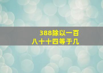 388除以一百八十十四等于几