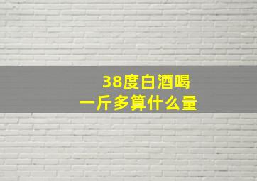 38度白酒喝一斤多算什么量