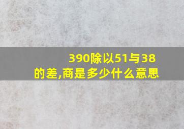 390除以51与38的差,商是多少什么意思