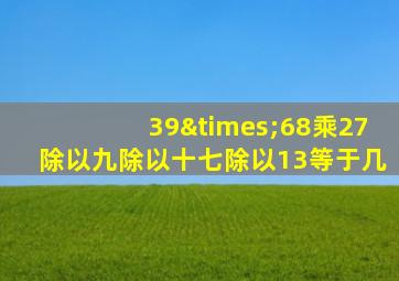 39×68乘27除以九除以十七除以13等于几