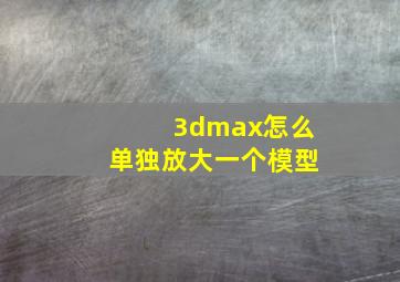 3dmax怎么单独放大一个模型