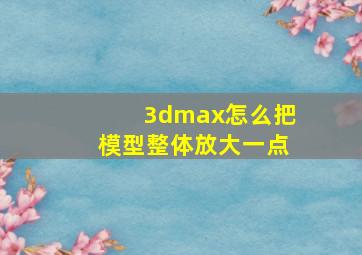 3dmax怎么把模型整体放大一点