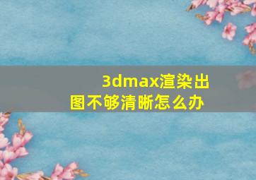 3dmax渲染出图不够清晰怎么办