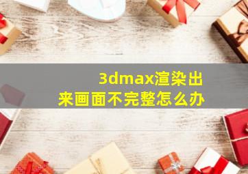 3dmax渲染出来画面不完整怎么办