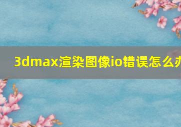 3dmax渲染图像io错误怎么办