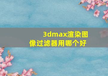 3dmax渲染图像过滤器用哪个好