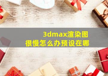 3dmax渲染图很慢怎么办预设在哪