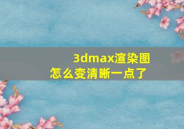 3dmax渲染图怎么变清晰一点了