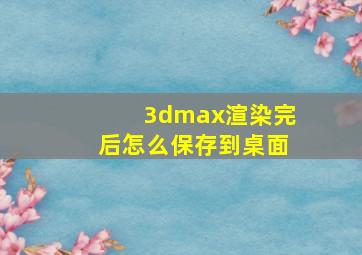 3dmax渲染完后怎么保存到桌面