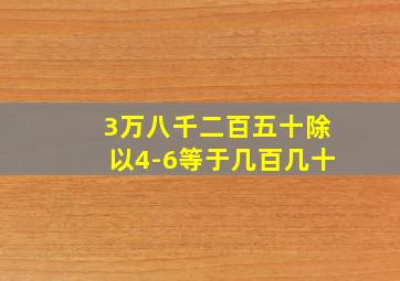 3万八千二百五十除以4-6等于几百几十