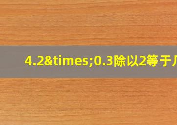 4.2×0.3除以2等于几