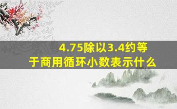 4.75除以3.4约等于商用循环小数表示什么