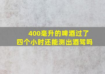 400毫升的啤酒过了四个小时还能测出酒驾吗