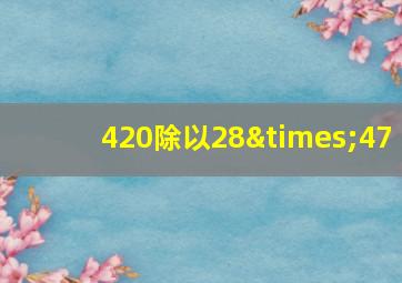 420除以28×47